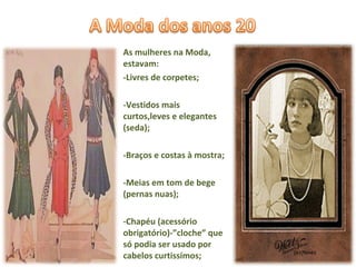 As mulheres na Moda, estavam:  -Livres de corpetes; -Vestidos mais curtos,leves e elegantes (seda); -Braços e costas à mostra; -Meias em tom de bege (pernas nuas); -Chapéu (acessório obrigatório)-”cloche” que só podia ser usado por cabelos curtissímos; 
