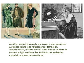 A mulher sensual era aquela sem curvas e seios pequenos.  A atenção estava toda voltada para os tornozelos.  Jacques Doucet, estilista francês, subiu as saias ao ponto de mostrar as ligas rendadas das mulheres- um verdadeiro escândalo aos mais conservadores. 