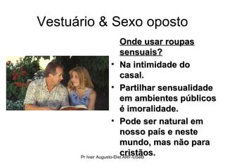 Vestuário & Sexo oposto
Onde usar roupasOnde usar roupas
sensuais?sensuais?
• Na intimidade doNa intimidade do
casal.casal.
• Partilhar sensualidadePartilhar sensualidade
em ambientes públicosem ambientes públicos
é imoralidade.é imoralidade.
• Pode ser natural emPode ser natural em
nosso país e nestenosso país e neste
mundo, mas não paramundo, mas não para
cristãos.cristãos.Pr Ivair Augusto-Dist.ARF-USeB
 