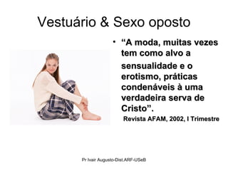Vestuário & Sexo oposto
• ““A moda, muitas vezesA moda, muitas vezes
tem como alvo atem como alvo a
sensualidade e osensualidade e o
erotismo, práticaserotismo, práticas
condenáveis à umacondenáveis à uma
verdadeira serva deverdadeira serva de
Cristo”.Cristo”.
Revista AFAM, 2002, I TrimestreRevista AFAM, 2002, I Trimestre
Pr Ivair Augusto-Dist.ARF-USeB
 