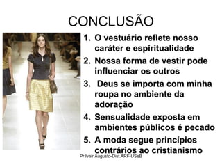 CONCLUSÃO
1.1. O vestuário reflete nossoO vestuário reflete nosso
caráter e espiritualidadecaráter e espiritualidade
2.2. Nossa forma de vestir podeNossa forma de vestir pode
influenciar os outrosinfluenciar os outros
3.3. Deus se importa com minhaDeus se importa com minha
roupa no ambiente daroupa no ambiente da
adoraçãoadoração
4.4. Sensualidade exposta emSensualidade exposta em
ambientes públicos é pecadoambientes públicos é pecado
5.5. A moda segue princípiosA moda segue princípios
contrários ao cristianismocontrários ao cristianismo
Pr Ivair Augusto-Dist.ARF-USeB
 
