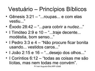 Vestuário – Princípios Bíblicos
• Gênesis 3:21 – “...roupas... e com elas
vestiu...”
• Êxodo 28:42 – “...para cobrir a nudez...”
• I Timóteo 2:9 e 10 – “...traje decente...
modéstia, bom senso...”
• I Pedro 3:3 e 4 – “Não procure ficar bonita
usando... vestidos caros...”
• I João 2:15 e 16 – “...desejo dos olhos...”
• I Coríntios 6:12 – “todas as coisas me são
lícitas, mas nem todas me convém”.
Pr Ivair Augusto-Dist.ARF-USeB
 