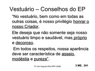 Vestuário – Conselhos do EP
““No vestuário, bem como em todas asNo vestuário, bem como em todas as
outras coisas, é nosso privilégiooutras coisas, é nosso privilégio honrar ohonrar o
nosso Criadornosso Criador..
Ele deseja que não somente seja nossoEle deseja que não somente seja nosso
vestuário limpo e saudável, masvestuário limpo e saudável, mas própriopróprio
ee decorosodecoroso..
Em todos os respeitos, nossa aparênciaEm todos os respeitos, nossa aparência
deve ser característica dedeve ser característica de asseioasseio,,
modéstiamodéstia ee pureza”pureza”.
3 ME, 2413 ME, 241Pr Ivair Augusto-Dist.ARF-USeB
 