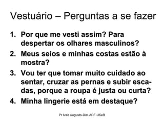 Vestuário – Perguntas a se fazer
1.1. Por que me vesti assim? ParaPor que me vesti assim? Para
despertar os olhares masculinos?despertar os olhares masculinos?
2.2. Meus seios e minhas costas estão àMeus seios e minhas costas estão à
mostra?mostra?
3.3. Vou ter que tomar muito cuidado aoVou ter que tomar muito cuidado ao
sentar, cruzar as pernas e subir esca-sentar, cruzar as pernas e subir esca-
das, porque a roupa é justa ou curta?das, porque a roupa é justa ou curta?
4.4. Minha lingerie está em destaque?Minha lingerie está em destaque?
Pr Ivair Augusto-Dist.ARF-USeB
 