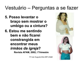 Vestuário – Perguntas a se fazer 5. Posso levantar o braço sem mostrar o umbigo ou a cintura? 6. Estou me sentindo bem e não ficarei constrangida em encontrar meus  irmãos da igreja ?  Revista AFAM, 2002, I Trimestre Pr Ivair Augusto-Dist.ARF-USeB 