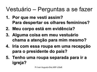 Vestuário – Perguntas a se fazer Por que me vesti assim?  Para despertar os olhares femininos? Meu corpo está em evidência? Alguma coisa em meu vestuário chama a atenção para mim mesmo? Iria com essa roupa em uma recepção para o presidente do país? Tenho uma roupa separada para ir a igreja? Pr Ivair Augusto-Dist.ARF-USeB 