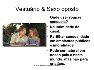 Vestuário & Sexo oposto Onde usar roupas sensuais? Na intimidade do casal. Partilhar sensualidade em ambientes públicos é imoralidade. Pode ser natural em nosso país e neste mundo, mas não para cristãos. Pr Ivair Augusto-Dist.ARF-USeB 