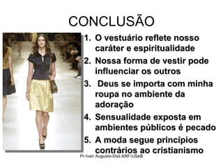 CONCLUSÃO O vestuário reflete nosso caráter e espiritualidade  Nossa forma de vestir pode influenciar os outros Deus se importa com minha roupa no ambiente da adoração Sensualidade exposta em ambientes públicos é pecado A moda segue princípios contrários ao cristianismo Pr Ivair Augusto-Dist.ARF-USeB 