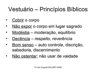 Vestuário – Princípios Bíblicos Cobrir  o corpo  Não expor  o corpo em lugar sagrado Modéstia  – moderação, equilíbrio Decência  – respeito, reverência Bom senso  – auto controle, discrição, sabedoria, discernimento Não ostentar ; não usar de vaidade Pr Ivair Augusto-Dist.ARF-USeB 