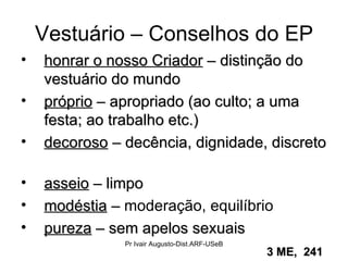 Vestuário – Conselhos do EP honrar o nosso Criador  – distinção do vestuário do mundo  próprio  – apropriado (ao culto; a uma festa; ao trabalho etc.) decoroso  – decência, dignidade, discreto  asseio  – limpo  modéstia  –  moderação, equilíbrio pureza  – sem apelos sexuais  3 ME,  241   Pr Ivair Augusto-Dist.ARF-USeB 
