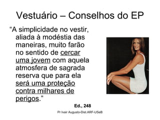 Vestuário – Conselhos do EP “ A simplicidade no vestir, aliada à modéstia das maneiras, muito farão no sentido de  cercar uma jovem  com aquela atmosfera de sagrada reserva que para ela  será uma proteção contra milhares de perigos .” Ed., 248 Pr Ivair Augusto-Dist.ARF-USeB 