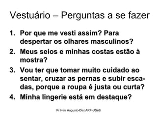 Vestuário – Perguntas a se fazer Por que me vesti assim? Para despertar os olhares masculinos? Meus seios e minhas costas estão à mostra? Vou ter que tomar muito cuidado ao sentar, cruzar as pernas e subir esca-das, porque a roupa é justa ou curta? Minha lingerie está em destaque? Pr Ivair Augusto-Dist.ARF-USeB 