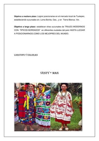 Objetivo a mediano plazo: Lograr posicionarse en el mercado local de Tuxtepec,

estableciendo sucursales en; Loma Bonita, Oax., y en Tierra Blanca, Ver.

Objetivo a largo plazo: establecer otras sucursales de TRAJES MODERNOS
CON TIPICOS BORDADOS” en diferentes ciudades del país HASTA LLEGAR
A POSICIONARNOS COMO LOS MEJOPRES DEL MUNDO.

LOGOTIPO Y ESLOGAN

VESTY ^ MAN

 