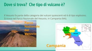 Dove si trova? Che tipo di vulcano è?
Il Vesuvio fa parte della categoria dei vulcani quiescenti ed è di tipo esplosivo.
Si trova nel Parco Nazionale del Vesuvio, in Campania (NA).
Parco
Nazionale
del
Vesuvio
Campania
 