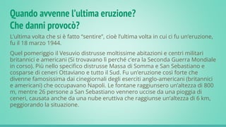 Quando avvenne l’ultima eruzione?
Che danni provocò?
L’ultima volta che si è fatto “sentire”, cioè l’ultima volta in cui ci fu un’eruzione,
fu il 18 marzo 1944.
Quel pomeriggio il Vesuvio distrusse moltissime abitazioni e centri militari
britannici e americani (Si trovavano lì perché c’era la Seconda Guerra Mondiale
in corso). Più nello specifico distrusse Massa di Somma e San Sebastiano e
cosparse di ceneri Ottaviano e tutto il Sud. Fu un’eruzione così forte che
divenne famosissima dai cinegiornali degli eserciti anglo-americani (britannici
e americani) che occupavano Napoli. Le fontane raggiunsero un’altezza di 800
m, mentre 26 persone a San Sebastiano vennero uccise da una pioggia di
ceneri, causata anche da una nube eruttiva che raggiunse un’altezza di 6 km,
peggiorando la situazione.
 