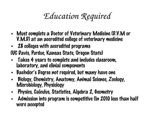Education Required
 Must complete a Doctor of Veterinary Medicine (D.V.M or
  V.M.D) at an accredited college of veterinary medicine
 28 colleges with accredited programs
 (UC Davis, Purdue, Kansas State, Oregon State)
 Takes 4 years to complete and includes classroom,
  laboratory, and clinical components
 Bachelor’s Degree not required, but many have one
 Biology, Chemistry, Anatomy, Animal Science, Zoology,
  Microbiology, Physiology
 Physics, Calculus, Statistics, Algebra 2, Geometry
 Admission into program is competitive (In 2010 less than half
  were accepted
 