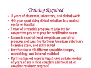 Training Required
 3 years of classroom, laboratory, and clinical work
 4th year spent doing clinical rotations in a medical center or
  hospital
 1 year of internship program to gain exp for competitive pay
  or to prep for certification course
 License is required (must complete an accredited program
  and pass the Northern American Veterinary Licensing Exam,
  and state exam)
 Certification in 40 different specialties (surgery,
  microbiology, and internal medicine)
 Certification not required (must have certain number of
  years of exp in field, complete additional ed, or complete
  residency program)
 