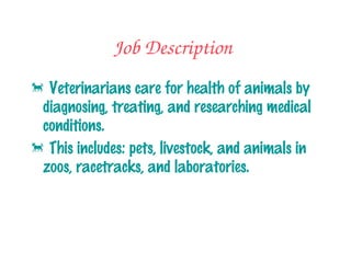 Job Description

            Veterinarians care for
            health of animals by
            diagnosing, treating, and
            researching medical
            conditions.
            This includes: pets, livestock,
            and animals in zoos,
            racetracks, and
            laboratories.
 
