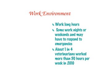 Work Environment
         Work long hours
         Some work nights or
          weekends and may have to
          respond to emergencies
         About 1 in 4 veterinarians
          worked more than 50 hours
          per week in 2010
         Work conditions may be
          outdoors or indoors (not
          always sanitary)
 