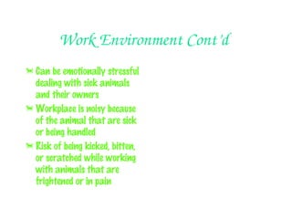 Work Environment Cont’d
 Can be emotionally stressful
  dealing with sick animals
  and their owners
 Workplace is noisy because
  of the animal that are sick
  or being handled
 Risk of being kicked, bitten,
  or scratched while working
  with animals that are
  frightened or in pain
 