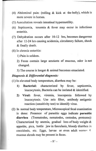 (4) Abdominal pain: (rolling & kick at the belly), which is 
more severe in horses. 
(5) Auscultation reveals intestinal hypermotility. 
(6 ) Septicemia, toxemia & fever may occur in infectious 
enteritis. 
(7) Dehydration occurs after 10-12 hrs, becomes dangerous 
after 12-24 hrs causing acidemia, circulatory failure, shock 
& finally death. 
(8) In chronic enteritis: 
1) Pain is seldom. 
2) Feces contain large amounts of mucous, odor is not 
changed. 
3) The course is longer & animal becomes emaciated. 
Diagnosis & Differential diagnosis: 
(1) In elevated body temperature, diarrhea may be: 
1) Bacterial: characterized by fever, septicemia, 
leucocytosis, Bacteria can be isolated & identified. 
2) Viral: fever, viremia, leucopenia followed by 
leucocytosis. Use zeis filter, antibody antigenic 
reaction (sensitivity test) to identify virus. 
(2) In normal body temperature, Microscopical fecal examination 
is done: Presence of parasitic eggs indicate parasitic 
diarrhea (Trematodes, nematodes, cestodes, protozoa): 
Characterized by anemia, gradual loss of body weight & 
appetite, pica, bottle jaw in fasculasis, bloody diarrhea in 
coccidosis, etc. Eggs, larvae or even adult wormc * 
mucous shreds may be present in feces. 
- 9 7 - 
 