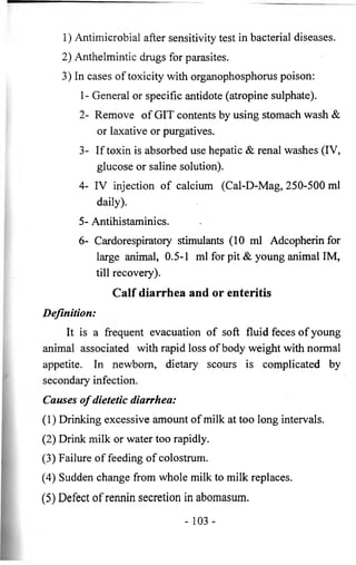 1) Antimicrobial after sensitivity test in bacterial diseases. 
2) Anthelmintic drugs for parasites. 
3) In cases of toxicity with organophosphorus poison: 
1- General or specific antidote (atropine sulphate). 
2- Remove of GIT contents by using stomach wash & 
or laxative or purgatives. 
3- If toxin is absorbed use hepatic & renal washes (IV, 
glucose or saline solution). 
4- IV injection of calcium (Cal-D-Mag, 250-500 ml 
daily). 
5- Antihistaminics. 
6- Cardorespiratory stimulants (10 ml Adcopherin for 
large animal, 0.5-1 ml for pit & young animal IM, 
till recovery). 
Calf diarrhea and or enteritis 
Definition: 
It is a frequent evacuation of soft fluid feces of young 
animal associated with rapid loss of body weight with normal 
appetite. In newborn, dietary scours is complicated by 
secondary infection. 
Causes o f dietetic diarrhea: 
(1) Drinking excessive amount of milk at too long intervals. 
(2) Drink milk or water too rapidly. 
(3) Failure of feeding of colostrum. 
(4) Sudden change from whole milk to milk replaces. 
(5) Defect of rennin secretion in abomasum. 
- 103 - 
 