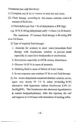 Treatment (see calf diarrhea): 
(1) Complete rest & try to remove or treat the real cause. 
(2 ) Fluid therapy according to the causes, contents, routes & 
amount of fluid loss. 
1) Fluid deficit per liter = % of dehydration x BW (kg). 
e.g. 10 % X 40 kg (dehydrated calf) = 4 liters ( in 24 hours). 
The maximum IV isotonic fluid therapy is 80 ml/kg BW 
over 2 - 6 hours. 
2) Type of required fluid therapy: 
1 - Antacids for acidosis in most cases (immediate fluid 
therapy with bicarbonate solution to prevent death 
especially in cases have bradycardia or arrythemia). 
2- Electrolytes especially in GIT& urinary disturbance. 
3- Glucose 10-25 % in cases of anorexia. 
4- Drinking fluid in cases of failure of water intake. 
5- In non-response case continue IV & or oral fluid therapy. 
3) For severe dehydrated comatosed diarrheic aciditoic calves, 
inject very slowly IV 7.2 % saline (4-5ml/Kg B.W) 
alternative with hypertonic sodium bicarbonate 8.4% (4- 
5ml/KgBW). This bicarbonate also decreases hyperkalemia 
& control bradyarrhythmias). After this injection, the calf 
will improve in 3-24 hours with restoration of sucking reflex. 
 