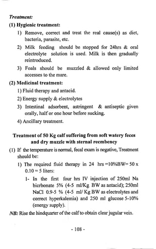 Treatment: 
(1) Hygienic treatment: 
1) Remove, correct and treat the real cause(s) as diet, 
bacteria, parasite, etc. 
2) Milk feeding should be stopped for 24hrs & oral 
electrolyte solution is used. Milk is then gradually 
reintroduced. 
3) Foals should be muzzled & allowed only limited 
accesses to the mare. 
(2) Medicinal treatment: 
1) Fluid therapy and antacid. 
2) Energy supply & electrolytes 
3) Intestinal adsorbent, astringent & antiseptic given 
orally, half or one hour before sucking. 
4) Ancillary treatment. 
Treatment of 50 Kg calf suffering from soft watery feces 
and dry muzzle with sternal recmbency 
(1) If the temperature is normal, fecal exam is negative, Treatment 
should be: 
1) The required fluid therapy in 24 hrs =10%BW= 50 x 
0.10 = 5 liters: 
1- In the first four hrs IV injection of 250ml Na 
bicrbonate 5% (4-5 ml/Kg BW as antacid); 250ml 
NaCl 0.9-5 % (4-5 ml/ Kg BW as electrolytes and 
correct hyperkalemia) and 250 ml glucose 5-10% 
(energy supply). 
NB: Rise the hindquarter of the calf to obtain clear jugular vein. 
- 108- 
 