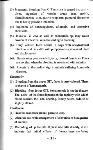 (3) In general, bleeding from GIT mucosa is caused by: gastric 
ulcer, ingestion of certain drugs (e.g. aspirin, 
phenylbutazone etc), gastric neoplasm, purpural disease or 
due to heavy parasitic infection. 
(4) Ingestion of anticoagulants, aflatoxin, and corrosive 
chemicals. 
(5) Invasive E. coli as well as salmonella sp. may cause 
erosion of intestinal mucosa leading to bleeding. 
(6) Tarry colored feces occurs in dogs with ancylostomal 
infection and in cattle with piroplasmosis, abomasal ulcer 
and displacement. 
NB: Gastric ulcer produces dark, tarry, colored firm feces. Feces 
are not firm when the bleeding is associated with enteritis. 
NB: Anemia is the cardinal sign in animals suffering from such 
diarrhea. 
Diagnosis: 
(1) Bleeding from the upper GIT, feces is tarry colored. There 
is chance of hematemesis. 
(2) Bleeding from lower GIT, hematemesis is not the feature. 
The color of the feces depends on the rapidity with which 
blood reaches the anal opening. It may be red, reddish or 
slightly altered. 
Treatment: 
(1) Treat the real cause (ulcer, parasite, etc). 
(2) Absolute rest with arrangement of elevation of hindquarter 
of animals. 
(3) Recording of pulse rate. If pulse rate falls steadily, it will 
indicate that initial effects of hemorrhage are being 
• i n - 
 