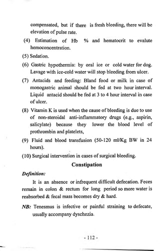 compensated, but if there is fresh bleeding, there will be 
elevation of pulse rate. 
(4) Estimation of Hb % and hematocrit to evalute 
hemoconcentration. 
(5) Sedation. 
(6) Gastric hypothermia: by oral ice or cold water for dog. 
Lavage with ice-cold water will stop bleeding from ulcer. 
(7) Antacids and feeding: Bland food or milk in case of 
monogastric animal should be fed at two hour interval. 
Liquid antacid should be fed at 3 to 4 hour interval in case 
of ulcer. 
(8) Vitamin K is used when the cause of bleeding is due to use 
of non-steroidal anti-inflammatory drugs (e.g., aspirin, 
salicylate) because they lower the blood level of 
prothrombin and platelets, 
(9) Fluid and blood transfusion (50-120 ml/Kg BW in 24 
hours). 
(10) Surgical intervention in cases of surgical bleeding. 
Constipation 
Definition: 
It is an absence or infrequent difficult defecation. Feces 
remain in colon & rectum for long period so more water is 
reabsorbed & fecal mass becomes dry & hard. 
NB: Tenesmus is infective or painful straining to defecate, 
usually accompany dyschezia. 
 