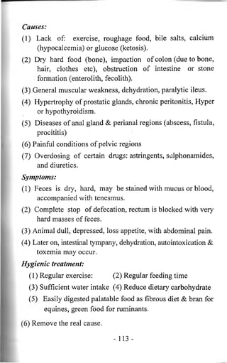 Causes: 
(1) Lack of: exercise, roughage food, bile salts, calcium 
(hypocalcemia) or glucose (ketosis). 
(2) Dry hard food (bone), impaction of colon (due to bone, 
hair, clothes etc), obstruction of intestine or stone 
formation (enterolith, fecolith). 
(3) General muscular weakness, dehydration, paralytic ileus. 
(4) Hypertrophy of prostatic glands, chronic peritonitis, Hyper 
or hypothyroidism. 
(5) Diseases of anal gland & perianal regions (abscess, fistula, 
procititis) 
(6) Painful conditions of pelvic regions 
(7) Overdosing of certain drugs: astringents, sulphonamides, 
and diuretics. 
Symptoms: 
(1) Feces is dry, hard, may be stained with mucus or blood, 
accompanied with tenesmus. 
(2) Complete stop of defecation, rectum is blocked with very 
hard masses of feces. 
(3) Animal dull, depressed, loss appetite, with abdominal pain. 
(4) Later on, intestinal tympany, dehydration, autointoxication & 
toxemia may occur. 
Hygienic treatment: 
(1) Regular exercise: (2) Regular feeding time 
(3) Sufficient water intake (4) Reduce dietary carbohydrate 
(5) Easily digested palatable food as fibrous diet & bran for 
equines, green food for ruminants. 
(6) Remove the real cause. 
- 113 - 
 
