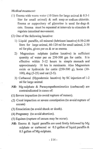 Medical treatment: 
(1) Enema with warm water (10 liters for large animal & 0.5-1 
liter for small animal) & soft soap or sodium chloride. 
Enema or suppository of glycerine is used for dogs & 
cats. Enema must be repeated at intervals to stimulate & 
regulate intestinal movement. 
(2) One of the following laxative: 
1) Liquid paraffin, oil mineral (lubricant laxative) 0.50-2.00 
liters for large animal, 60-120 ml for small animal, 2-30 
ml for pits, given per os & or as enema. 
2) Magnesium sulphate (saline laxative) in sufficient 
quantity of water per os 250-500 gm for cattle. It is 
effective within 3-12 hours in simple stomach and 
approximately 18 hrs in ruminants. Also Magnesium 
oxide or hydroxide for cattle (250-500 g), horse (30- 
100), dog (5-25) and cat (2-5). 
3) Carbacoal (Hypodermic laxative) by SC injection of 1-2 
ml for large animal. 
NB: Mg-sulphate & Parasympathomimetics (carbacoal) are 
contraindicated in cases of: 
(1) Severe impaction (to avoid rupture of rumen). 
(2) Cecal impaction or severe constipation (to avoid rupture of 
cecum) 
(3) Emaciation (to avoid shock or death). 
(4) Pregnancy (to avoid abortion). 
(5) Equines (rupture of cecum may be occur). 
NB: Enema & liquid paraffin are used firstly followed by Mg 
sulphate or carbacoal or 0.5 gallon of liquid paraffin & 
0.5 gallon of Mg-sulphate. 
- 114- 
 