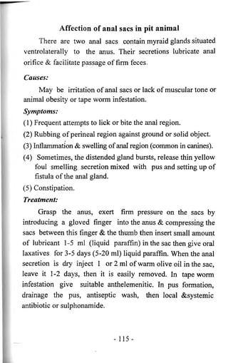 Affection of anal sacs in pit animal 
There are two anal sacs contain myraid glands situated 
ventrolaterally to the anus. Their secretions lubricate anal 
orifice & facilitate passage of firm feces. 
Causes: 
May be irritation of anal sacs or lack of muscular tone or 
animal obesity or tape worm infestation. 
Symptoms: 
(1) Frequent attempts to lick or bite the anal region. 
(2) Rubbing of perineal region against ground or solid object. 
(3) Inflammation & swelling of anal region (common in canines). 
(4) Sometimes, the distended gland bursts, release thin yellow 
foul smelling secretion mixed with pus and setting up of 
fistula of the anal gland. 
(5) Constipation. 
Treatment: 
Grasp the anus, exert firm pressure on the sacs by 
introducing a gloved finger into the anus & compressing the 
sacs between this finger & the thumb then insert small amount 
of lubricant 1-5 ml (liquid paraffin) in the sac then give oral 
laxatives for 3-5 days (5-20 ml) liquid paraffin. When the anal 
secretion is dry inject 1 or 2 ml of warm olive oil in the sac, 
leave it 1-2 days, then it is easily removed. In tape worm 
infestation give suitable anthelemenitic. In pus formation, 
drainage the pus, antiseptic wash, then local &systemic 
antibiotic or sulphonamide. 
- 115 - 
 