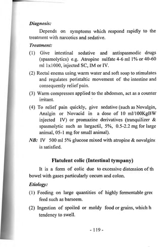 Diagnosis: 
Depends on symptoms which respond rapidly to the 
treatment with narcotics and sedative. 
Treatment: 
(1) Give intestinal sedative and antispasmodic drugs 
(spasmolytics) e.g. Atropine sulfate 4-6 ml 1% or 40-60 
ml 1x1000, injected SC, IM or IV. 
(2) Rectal enema using warm water and soft soap to stimulates 
and regulates peristaltic movement of the intestine and 
consequently relief pain. 
(3) Warm compresses applied to the abdomen, act as a counter 
irritant. 
(4) To relief pain quickly, give sedative (such as Novalgin, 
Analgin or Novacid in a dose of 10 ml/lOOKgBW 
injected IV) or promazine derivatives (tranquilizer & 
spasmolytic such as largactil, 5%, 0.5-2.2 mg for large 
animal, 05-1 mg for small animal). 
NB: IV 500 ml 5% glucose mixed with atropine & novalgine 
is satisfied. 
Flatulent colic (Intestinal tympany) 
It is a form of colic due to excessive distension of th 
bowel with gases particularly cecum and colon. 
Etiology: 
(1) Feeding on large quantities of highly fermentable gree 
feed such as barseem. 
(2) Ingestion of spoiled or moldy food or grains, which h 
tendency to swell. 
- 119- 
 