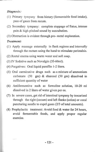 Diagnosis: 
(1) Primary tympany from history (fermentable food intake), 
pass of gases from recum. 
(2) Secondary tympany: complete stoppage of flatus, intense 
pain & high pitched sound by auscultation. 
(3) Obstruction is evident through pre- rectal exploration. 
Treatment: 
(1) Apply massage externally in flank regions and internally 
through the rectum using the hand to stimulate peristalsis. 
(2) Rectal enema using warm water and soft soap. 
(3) IV Sedative such as Novalgin (20-60ml). 
(4) Purgatives: Oral liquid paraffin 1-2 liters. 
(5) Oral carminative drugs such as a mixture of ammonium 
carbonate (50 gm) & charcoal (50 gm) dissolved in 
sufficient quantity of water 
(6) Antifermentive such as formaline solution, 10-20 ml 
dissolved in 2 liters of water given per os. 
(7) In severe cases, get rid of intestinal tympany by trocarised 
through the right (cecum) and left flanks (colon) or cecal 
puncturing needle to expel gases (2/3 of total amounts). 
(8) Prophylactic treatment: Avoid food & water for 24 hours, 
avoid fermentable foods, and apply proper regular 
exercise. 
- 121 - 
 