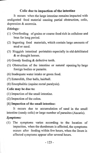 Colic due to impaction of the intestine 
It occurs when the large intestine remains impacted with 
undigested food material causing partial obstruction, colic, 
depression & anorexia. 
Etiology: 
(1) Overfeeding of grains or coarse food rich in cellulose and 
bran for long period. 
(2) Ingesting food materials, which contain large amounts of 
mud or sand. 
(3) Sluggish intestinal peristalsis especially in old debilitated 
& or draught horses. 
(4) Greedy feeding & defective teeth. 
(5) Obstruction of the intestine or natural opening by large 
foreign bodies or parasite. 
(6) Inadequate water intake or green food. 
(7) Enterolith, fiber balls, hairball. 
(8) Encephalitic (equine rectal paralysis). 
Colic may be due to: 
(1) Impaction of the small intestine. 
(2) Impaction of the colon. 
[1] Impaction of the small intestine: 
It occurs due to accumulation of sand in the small 
intestine (sandy colic) or large number of parasites (Ascaris). 
Symptoms: 
(1) The symptoms varies according to the location of 
impaction, when the duodenum is affected, the symptoms 
occurs after feeding within few hours, when the ileum is 
affected symptoms appear after several hours. 
- 123 - 
 