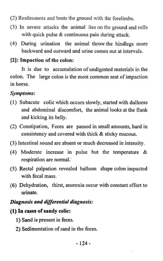 (2) Restlessness and beats the ground with the forelimbs. 
(3) In severe attacks the animal lies on the ground and rolls 
with quick pulse & continuous pain during attack. 
(4) During urination the animal throw the hindlegs more 
backward and outward and urine comes out at intervals. 
[2]: Impaction of the colon: 
It is due to accumulation of undigested materials in the 
colon. The large colon is the most common seat of impaction 
in horse. 
Symptoms: 
(1) Subacute colic which occurs slowly, started with dullness 
and abdominal discomfort, the animal looks at the flank 
and kicking its belly. 
(2) Constipation, Feces are passed in small amounts, hard in 
consistency and covered with thick & sticky mucous. 
(3) Intestinal sound are absent or much decreased in intensity. 
(4) Moderate increase in pulse but the temperature & 
respiration are normal. 
(5) Rectal palpation revealed balloon shape colon impacted 
with fecal mass. 
(6) Dehydration, thirst, anorexia occur with constant effort to 
urinate. 
Diagnosis and differential diagnosis: 
(1) In cases of sandy colic: 
1) Sand is present in feces. 
2) Sedimentation of sand in the feces. 
- 124- 
 