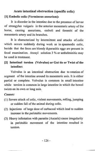Acute intestinal obstruction (specific colic) 
[1] Embolic colic (Verminous aneurism): 
It is disorder in the intestine due to the presence of larvae 
of strongylus vulgaris in the anterior mesenteric artery of the 
horse, causing aneurisms, emboli and thrombi of the 
mesenteric artery and its branches. 
It is characterized by intermittent and attacks of colic 
which occurs suddenly during work as in spasmodic colic, 
beside that the feces are bloody &parasitic eggs are present in 
fecal examination. Atoxyl solution 3 % or anthelminitic may 
be used in treatment. 
[2] Intestinal torsion (Volvulus) or Gut tie or Twist of the 
intestine: 
Volvulus is an intestinal obstruction due to rotation of 
segment of the intestine around its mesenteric axis. It is either 
partial or complete. Volvulus is common in small intestine 
while torsion is common in large intestine in which the bowel 
twists on its own or long axis. 
Causes: 
(1) Severe attack of colic, violent movements, rolling, jumping 
or sudden fall of the animal during colic. 
(2) Injections of large dose of carbacoal which lead to sudden 
increase in the peristaltic movements. 
(3) Heavy infestation with parasite (Ascaris) cause irregularity 
in peristaltic movement of the intestine resulted in 
torsion. 
- 126- 
 