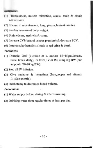 Symptoms: 
1 * Restlessness, muscle relaxation, ataxia, tonic & clonic 
convulsions. 
(2) Edema: in subcutaneous, lung, pleura, brain & ascites. 
(3) Sudden increase of body weight. 
(4) Brain edema, asphyxia & come. 
(5) Increase CVP(central venous pressure) & decrease PCV. 
(6 ) Intravascular hemolysis leads to red urine & death. 
Treatment: 
( 1 ) Diuretic: Oral (k-citrate or k. acetate 15+15gm /os/cow 
three times daily), or lasix, IV or IM, 4 mg /kg BW (one 
ampoule /50-70 kg BW). 
(2) Stop all IV infusion. 
(3) Give sedative & hematincs (Iron,copper and vitamin 
B12:See anemia). 
(4) Phlebotomy to decreased blood volume. 
Prevention: 
(1) Water supply before, during & after travailing. 
(2) Drinking water three regular times at least per day. 
- 1 0 - 
 