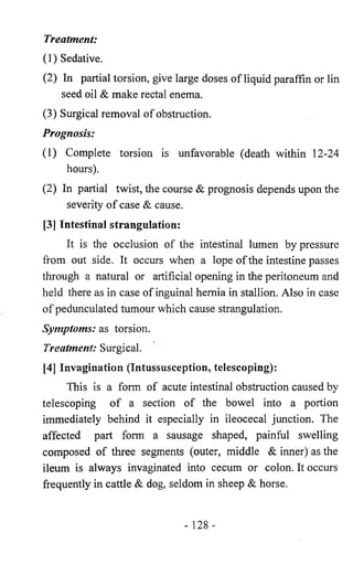 Treatment: 
(1) Sedative. 
(2) In partial torsion, give large doses of liquid paraffin or lin 
seed oil & make rectal enema. 
(3) Surgical removal of obstruction. 
Prognosis: 
(1) Complete torsion is unfavorable (death within 12-24 
hours). 
(2) In partial twist, the course & prognosis depends upon the 
severity of case & cause. 
[3] Intestinal strangulation: 
It is the occlusion of the intestinal lumen by pressure 
from out side. It occurs when a lope of the intestine passes 
through a natural or artificial opening in the peritoneum and 
held there as in case of inguinal hernia in stallion. Also in case 
of pedunculated tumour which cause strangulation. 
Symptoms: as torsion. 
Treatment: Surgical. 
[4] Invagination (Intussusception, telescoping): 
This is a form of acute intestinal obstruction caused by 
telescoping of a section of the bowel into a portion 
immediately behind it especially in ileocecal junction. The 
affected part form a sausage shaped, painful swelling 
composed of three segments (outer, middle & inner) as the 
ileum is always invaginated into cecum or colon. It occurs 
frequently in cattle & dog, seldom in sheep & horse. 
- 128- 
 