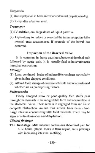 Diagnosis: 
(1) Rectal palpation in horse &cow or abdominal palpation in dog. 
(2) X-ray after a barium meal. 
Treatment: 
(1) IV sedative, oral large doses of liquid paraffin. 
(2) Laparotomy to reduce or resected the intussusception &the 
normal ends anastomosed if necrosis of the bowel has 
occurred . 
Impaction of the ileocecal valve 
It is common in horse causing subacute abdominal pain 
followed by acute pain. It is usually fatal as in severe acute 
intestinal obstruction. 
Etiology: 
(1) Long continued intake of indigestible roughage particularly 
given in fine chopped conditions. 
(2) Altered food, change of exercise schedule and unaccustomed 
whether act as predisposing factors. 
Pathogenesis: 
Finely chopped straw or poor quality feed stuffs pass 
through the stomach in an undigestible form and accumulate in 
the ileocecal valve. These remain in engorged form and cause 
complete obstruction. Animal thus suffers from malnutrition. 
Large intestine contains very little fecal materials. There may be 
signs of autointoxication and dehydration. 
Clinical findings: 
The first stage: Mild subacute continuous abdominal pain for 
8-12 hours (Horse looks to flank region, rolls, pawings 
with increasing intestinal motility). 
- 130- 
 