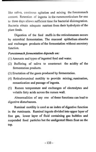 like saliva, continous agitation and mixing the forestomach 
contont. Retention of ingesta in the rumenoreticulum for one 
to three days allows sufficient time for bacterial disintegration. 
Bacteria obtain adequate nutrient from their hydrolysis of the 
plant feeds. 
Digestion of the feed stuffs in the reticulorumen occurs 
by microbial fermentation. The mucosal epithelium absorbs 
and exchanges products of the fermentation without secretory 
function. 
Forestomach fermentation depends on: 
(1) Amounts and types of ingested feed and water. 
(2) Buffering of saliva to counteract the acidity of the 
fermentation products. 
(3) Eructation of the gases produced by fermentation. 
(4) Reticuloruminal motility to provide mixing; rumination, 
remastication and passage of ingesta. 
(5) Rumen temperature and exchanges of electrolytes and 
volatile fatty acids across the rumen wall. 
Abnormalities of any one of these functions can lead to 
digestive disturbances. 
Ruminal motility is used as an index of digestive function 
in the ruminants. Ruminal ingests divided into upper layer of 
free gas, lower layer of fluid containing gas bubbles and 
suspended food particles but the undigested fibers float on the 
top. 
 