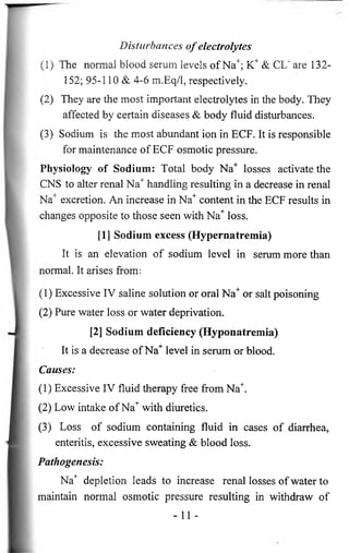 Disturbances o f electrolytes 
(1) The normal blood serum levels of Na+; K+ & CL" are 132- 
152; 95-110 & 4-6 m.Eq/1, respectively. 
(2) They are the most important electrolytes in the body. They 
affected by certain diseases & body fluid disturbances. 
(3) Sodium is the most abundant ion in ECF. It is responsible 
for maintenance of ECF osmotic pressure. 
Physiology of Sodium: Total body Na+ losses activate the 
CNS to alter renal Na+ handling resulting in a decrease in renal 
Na+ excretion. An increase in Na+ content in the ECF results in 
changes opposite to those seen with Na+ loss. 
[1] Sodium excess (Hypernatremia) 
It is an elevation of sodium level in serum more than 
normal. It arises from: 
(1) Excessive IV saline solution or oral Na+ or salt poisoning 
(2) Pure water loss or water deprivation. 
[2] Sodium deficiency (Hyponatremia) 
It is a decrease of Na+ level in serum or blood. 
Causes: 
(1) Excessive IV fluid therapy free from Na+. 
(2) Low intake of Na+ with diuretics. 
(3) Loss of sodium containing fluid in cases of diarrhea, 
enteritis, excessive sweating & blood loss. 
Pathogenesis: 
Na+ depletion leads to increase renal losses of water to 
maintain normal osmotic pressure resulting in withdraw of 
- 11 - 
 