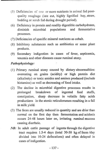 (5) Deficiencies of one or more nutrients in animal fed poor-quality 
roughage (late cut, highly lignified hay, straw, 
bedding or scrub fed during drought period). 
(6) Deficiency in protein and readily digestible carbohydrates, 
diminish microbial populations and fermentative 
processes. 
(7) Deficiencies of specific mineral nutrients as cobalt. 
(8) Inhibitory substances such as antibiotics or some plant 
products. 
(9) Secondary indigestion in cases of fever, septicemia, 
toxemia and other diseases cause ruminal atony. 
Pathophysiology: 
(1) Primary ruminal atony caused by dietary abnormalities: 
overeating on grains (acidity) or high protein diet 
(alkalinity) or toxic amides and amines produced (include 
histamine) as well as decreasing of food intake. 
(2) The decline in microbial digestive processes results in 
prolonged breakdown of ingested feed stuffs, 
constipation, sharp decrease in volatile fatty acids 
productions in the atonic reticulorumen resulting in a fall 
in milk yield. 
(3) The feces are usually reduced in quantity and are drier than 
normal on the first day then fermentation and acidosis 
occurs 24-48 hours later on, irritating ruminal mucosa 
causing diarrheic. 
NB: In adult cattle passage of ingesta through the digestive 
tract requires 1.5-4 days (total 30-50 kg of feces/day 
divided into 10-24 defecations) and often delayed in 
cases of indigestion. 
- 137- 
 