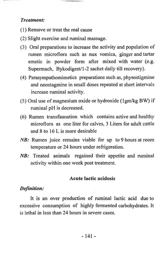 Treatment: 
(1) Remove or treat the real cause 
(2) Slight exercise and ruminal massage. 
(3) Oral preparations to increase the activity and population of 
rumen microflora such as nux vomica, ginger and tartar 
emetic in powder form after mixed with water (e.g. 
Supermach, Bykodigest/1-2 sachet daily till recovery). 
(4) Parasympathomimetics preparations such as, physostigmine 
and neostagmine in small doses repeated at short intervals 
increase ruminal activity. 
(5) Oral use of magnesium oxide or hydroxide (Igm/kg BW) if 
ruminal pH is decreased. 
(6) Rumen transfaunation which contains active and healthy 
microflora as one liter for calves, 3 Liters for adult cattle 
and 8 to 16 L is more desirable 
NB: Rumen juice remains viable for up to 9 hours at room 
temperature or 24 hours under refrigeration. 
NB: Treated animals regained their appetite and ruminal 
activity within one week post treatment. 
Acute lactic acidosis 
Definition: 
It is an over production of ruminal lactic acid due to 
excessive consumption of highly fermented carbohydrates. It 
is lethal in less than 24 hours in severe cases. 
- 141 - 
 