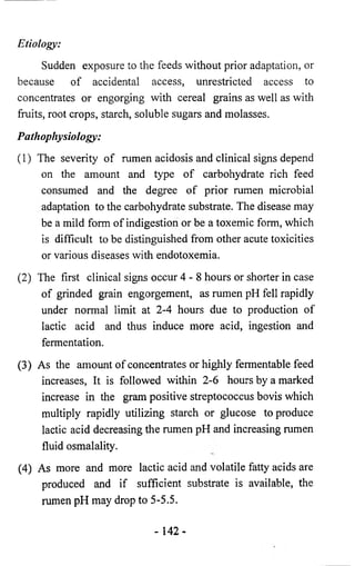 Etiology: 
Sudden exposure to the feeds without prior adaptation, or 
because of accidental access, unrestricted access to 
concentrates or engorging with cereal grains as well as with 
fruits, root crops, starch, soluble sugars and molasses. 
Pathophysiology: 
(1) The severity of rumen acidosis and clinical signs depend 
on the amount and type of carbohydrate rich feed 
consumed and the degree of prior rumen microbial 
adaptation to the carbohydrate substrate. The disease may 
be a mild form of indigestion or be a toxemic form, which 
is difficult to be distinguished from other acute toxicities 
or various diseases with endotoxemia. 
(2) The first clinical signs occur 4 - 8 hours or shorter in case 
of grinded grain engorgement, as rumen pH fell rapidly 
under normal limit at 2-4 hours due to production of 
lactic acid and thus induce more acid, ingestion and 
fermentation. 
(3) As the amount of concentrates or highly fermentable feed 
increases, It is followed within 2-6 hours by a marked 
increase in the gram positive streptococcus bovis which 
multiply rapidly utilizing starch or glucose to produce 
lactic acid decreasing the rumen pH and increasing rumen 
fluid osmalality. 
(4) As more and more lactic acid and volatile fatty acids are 
produced and if sufficient substrate is available, the 
rumen pH may drop to 5-5.5. 
- 142- 
 