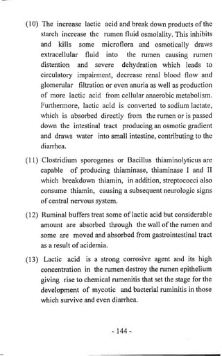 (10) The increase lactic acid and break down products of the 
starch increase the rumen fluid osmolality. This inhibits 
and kills some microflora and osmotically draws 
extracellular fluid into the rumen causing rumen 
distention and severe dehydration which leads to 
circulatory impairment, decrease renal blood flow and 
glomerular filtration or even anuria as well as production 
of more lactic acid from cellular anaerobic metabolism. 
Furthermore, lactic acid is converted to sodium lactate, 
which is absorbed directly from the rumen or is passed 
down the intestinal tract producing an osmotic gradient 
and draws water into small intestine, contributing to the 
diarrhea. 
(11) Clostridium sporogenes or Bacillus thiaminolyticus are 
capable o f producing thiaminase, thiaminase I and II 
which breakdown thiamin, in addition, streptococci also 
consume thiamin, causing a subsequent neurologic signs 
of central nervous system. 
(12) Ruminal buffers treat some of lactic acid but considerable 
amount are absorbed through the wall of the rumen and 
some are moved and absorbed from gastrointestinal tract 
as a result of acidemia. 
(13) Lactic acid is a strong corrosive agent and its high 
concentration in the rumen destroy the rumen epithelium 
giving rise to chemical rumenitis that set the stage for the 
development of mycotic and bacterial ruminitis in those 
which survive and even diarrhea. 
 