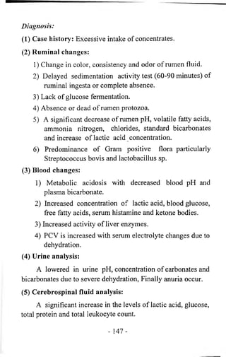 Diagnosis: 
(1) Case history: Excessive intake of concentrates. 
(2) Ruminal changes: 
1) Change in color, consistency and odor of rumen fluid. 
2) Delayed sedimentation activity test (60-90 minutes) of 
ruminal ingesta or complete absence. 
3) Lack of glucose fermentation. 
4) Absence or dead of rumen protozoa. 
5) A significant decrease of rumen pH, volatile fatty acids, 
ammonia nitrogen, chlorides, standard bicarbonates 
and increase of lactic acid concentration. 
6) Predominance of Gram positive flora particularly 
Streptococcus bovis and lactobacillus sp. 
(3) Blood changes: 
1) Metabolic acidosis with decreased blood pH and 
plasma bicarbonate. 
2) Increased concentration of lactic acid, blood glucose, 
free fatty acids, serum histamine and ketone bodies. 
3) Increased activity of liver enzymes. 
4) PCV is increased with serum electrolyte changes due to 
dehydration. 
(4) Urine analysis: 
A lowered in urine pH, concentration of carbonates and 
bicarbonates due to severe dehydration, Finally anuria occur. 
(5) Cerebrospinal fluid analysis: 
A significant increase in the levels of lactic acid, glucose, 
total protein and total leukocyte count. 
- 1 4 7 - 
 