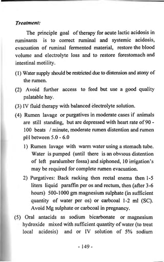 Treatment: 
The principle goal of therapy for acute lactic acidosis in 
ruminants is to correct ruminal and systemic acidosis, 
evacuation of ruminal fermented material, restore the blood 
volume and electrolyte loss and to restore forestomach and 
intestinal motility. 
(1) Water supply should be restricted due to distension and atony of 
the rumen. 
(2) Avoid further access to feed but use a good quality 
palatable hay. 
(3) IV fluid therapy with balanced electrolyte solution. 
(4) Rumen lavage or purgatives in moderate cases if animals 
are still standing, but are depressed with heart rate of 90 - 
100 beats / minute, moderate rumen distention and rumen 
pH between 5.0 - 6.0 
1) Rumen lavage with warm water using a stomach tube. 
Water is pumped (until there is an obvious distention 
of left paralumber fossa) and siphoned, 10 irrigation’s 
may be required for complete rumen evacuation. 
2) Purgatives: Back racking then rectal enema then 1-5 
liters liquid paraffin per os and rectum, then (after 3-6 
hours) 500-1000 gm magnesium sulphate (in sufficient 
quantity of water per os) or carbcoal 1-2 ml (SC). 
Avoid Mg sulphate or carbcoal in pregnancy. 
(5) Oral antacids as sodium bicarbonate or magnesium 
hydroxide mixed with sufficient quantity of water (to treat 
local acidosis) and or IV solution of 5% sodium 
- 1 4 9 - 
 