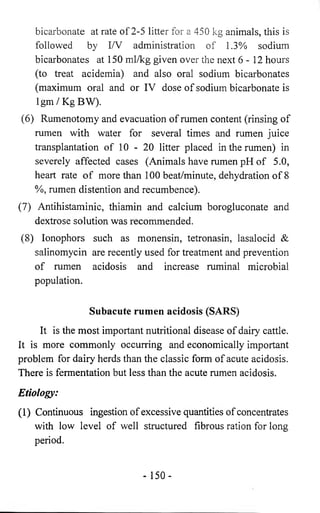 bicarbonate at rate of 2-5 litter for a 450 kg animals, this is 
followed by I/V administration of 1.3% sodium 
bicarbonates at 150 ml/kg given over the next 6 -1 2 hours 
(to treat acidemia) and also oral sodium bicarbonates 
(maximum oral and or IV dose of sodium bicarbonate is 
Igm/KgBW). 
(6) Rumenotomy and evacuation of rumen content (rinsing of 
rumen with water for several times and rumen juice 
transplantation of 10 - 20 litter placed in the rumen) in 
severely affected cases (Animals have rumen pH of 5.0, 
heart rate of more than 100 beat/minute, dehydration of 8 
%, rumen distention and recumbence). 
(7) Antihistaminic, thiamin and calcium borogluconate and 
dextrose solution was recommended. 
(8) Ionophors such as monensin, tetronasin, lasalocid & 
salinomycin are recently used for treatment and prevention 
of rumen acidosis and increase ruminal microbial 
population. 
Subacute rumen acidosis (SARS) 
It is the most important nutritional disease of dairy cattle. 
It is more commonly occurring and economically important 
problem for dairy herds than the classic form of acute acidosis. 
There is fermentation but less than the acute rumen acidosis. 
Etiology: 
(1) Continuous ingestion of excessive quantities of concentrates 
with low level of well structured fibrous ration for long 
period. 
- 150- 
 